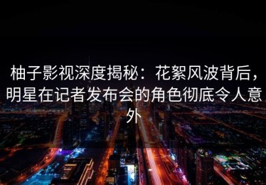 柚子影视深度揭秘：花絮风波背后，明星在记者发布会的角色彻底令人意外