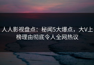 人人影视盘点：秘闻5大爆点，大V上榜理由彻底令人全网热议