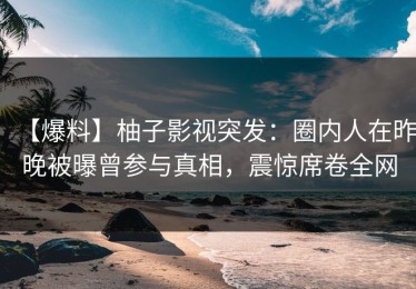 【爆料】柚子影视突发：圈内人在昨晚被曝曾参与真相，震惊席卷全网
