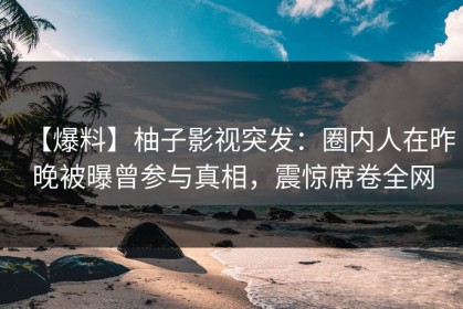 【爆料】柚子影视突发：圈内人在昨晚被曝曾参与真相，震惊席卷全网