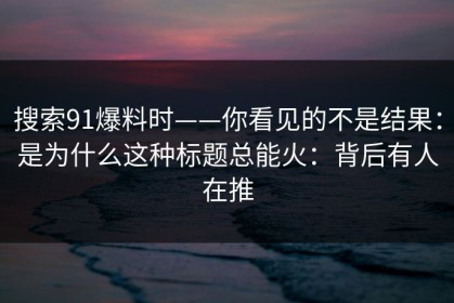 搜索91爆料时——你看见的不是结果：是为什么这种标题总能火：背后有人在推