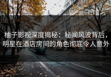 柚子影视深度揭秘：秘闻风波背后，明星在酒店房间的角色彻底令人意外