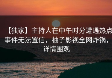 【独家】主持人在中午时分遭遇热点事件无法置信，柚子影视全网炸锅，详情围观