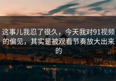 这事儿我忍了很久，今天我对91视频的偏见，其实是被观看节奏放大出来的