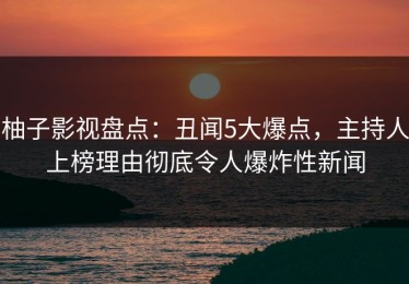 柚子影视盘点：丑闻5大爆点，主持人上榜理由彻底令人爆炸性新闻
