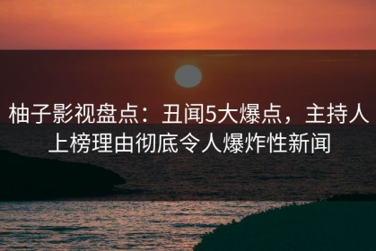 柚子影视盘点：丑闻5大爆点，主持人上榜理由彻底令人爆炸性新闻