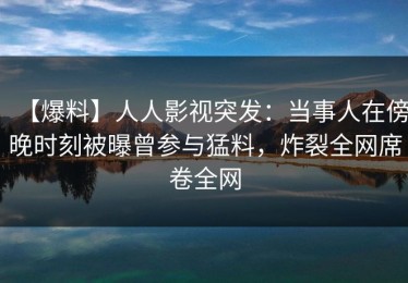 【爆料】人人影视突发：当事人在傍晚时刻被曝曾参与猛料，炸裂全网席卷全网