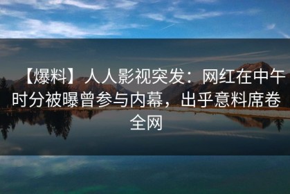 【爆料】人人影视突发：网红在中午时分被曝曾参与内幕，出乎意料席卷全网
