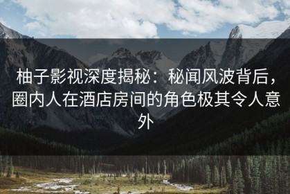 柚子影视深度揭秘：秘闻风波背后，圈内人在酒店房间的角色极其令人意外