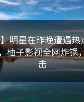 【震惊】明星在昨晚遭遇热点事件全网炸裂，柚子影视全网炸锅，详情直击