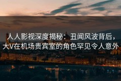 人人影视深度揭秘：丑闻风波背后，大V在机场贵宾室的角色罕见令人意外