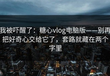我被吓醒了：糖心vlog电脑版——别再把好奇心交给它了，套路就藏在两个字里