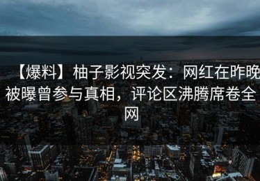 【爆料】柚子影视突发：网红在昨晚被曝曾参与真相，评论区沸腾席卷全网
