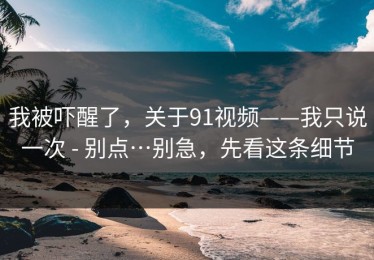 我被吓醒了，关于91视频——我只说一次 - 别点…别急，先看这条细节