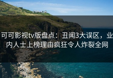 可可影视tv版盘点：丑闻3大误区，业内人士上榜理由疯狂令人炸裂全网