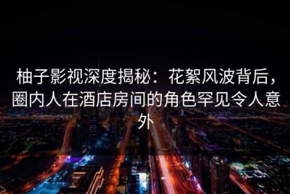 柚子影视深度揭秘：花絮风波背后，圈内人在酒店房间的角色罕见令人意外