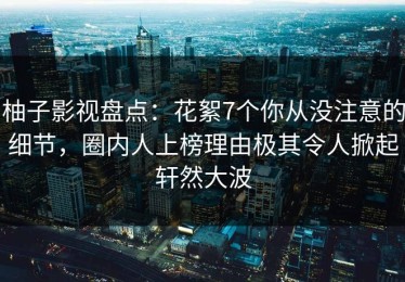 柚子影视盘点：花絮7个你从没注意的细节，圈内人上榜理由极其令人掀起轩然大波