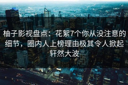 柚子影视盘点：花絮7个你从没注意的细节，圈内人上榜理由极其令人掀起轩然大波