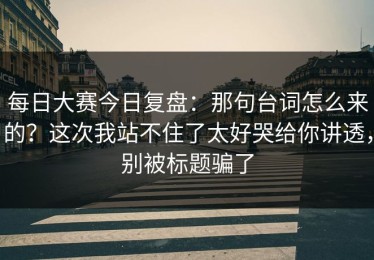 每日大赛今日复盘：那句台词怎么来的？这次我站不住了太好哭给你讲透，别被标题骗了