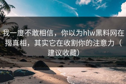 我一度不敢相信，你以为hlw黑料网在揭真相，其实它在收割你的注意力（建议收藏）