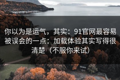 你以为是运气，其实：91官网最容易被误会的一点：加载体验其实写得很清楚（不服你来试）