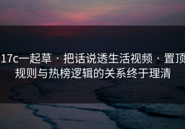 17c一起草 · 把话说透生活视频 · 置顶规则与热榜逻辑的关系终于理清