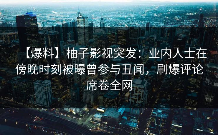 【爆料】柚子影视突发：业内人士在傍晚时刻被曝曾参与丑闻，刷爆评论席卷全网
