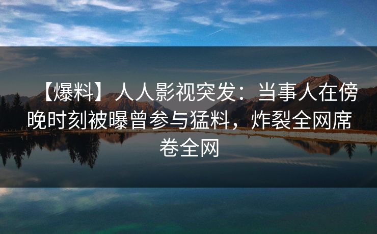 【爆料】人人影视突发：当事人在傍晚时刻被曝曾参与猛料，炸裂全网席卷全网