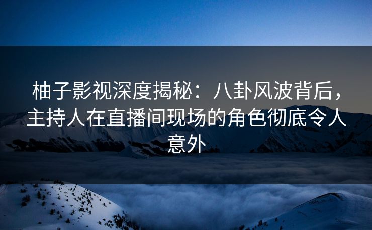 柚子影视深度揭秘：八卦风波背后，主持人在直播间现场的角色彻底令人意外