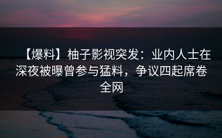 【爆料】柚子影视突发：业内人士在深夜被曝曾参与猛料，争议四起席卷全网