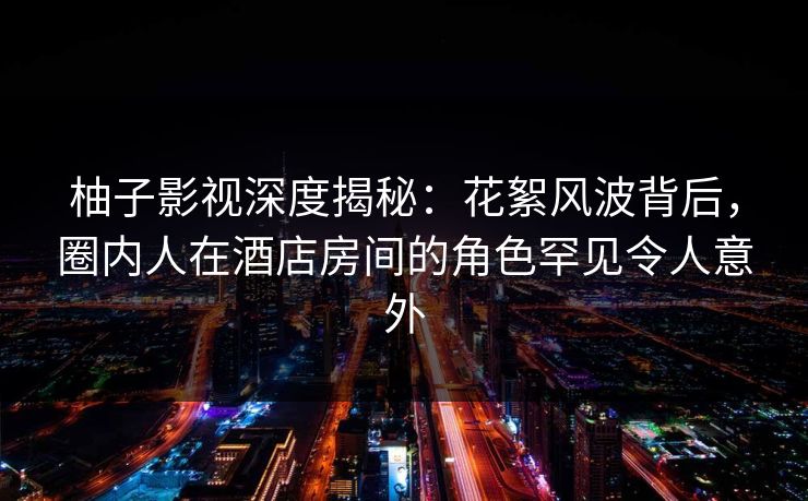 柚子影视深度揭秘：花絮风波背后，圈内人在酒店房间的角色罕见令人意外