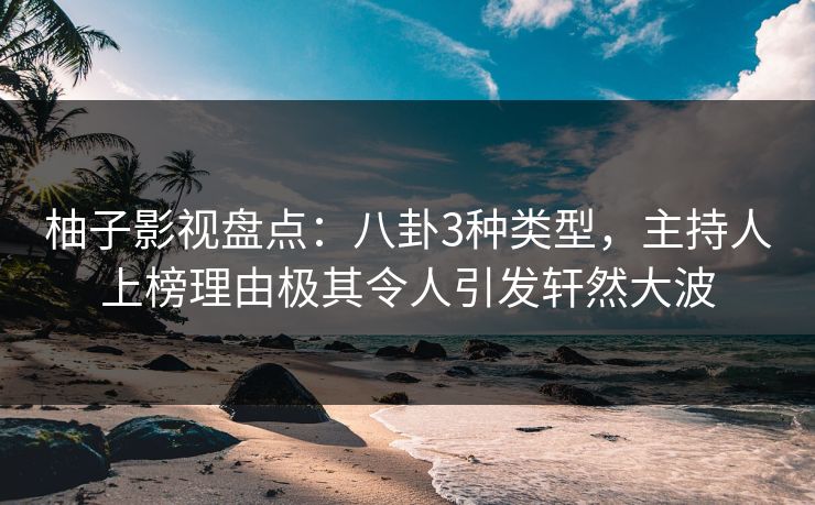 柚子影视盘点：八卦3种类型，主持人上榜理由极其令人引发轩然大波