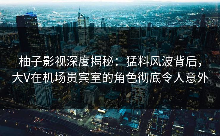柚子影视深度揭秘：猛料风波背后，大V在机场贵宾室的角色彻底令人意外