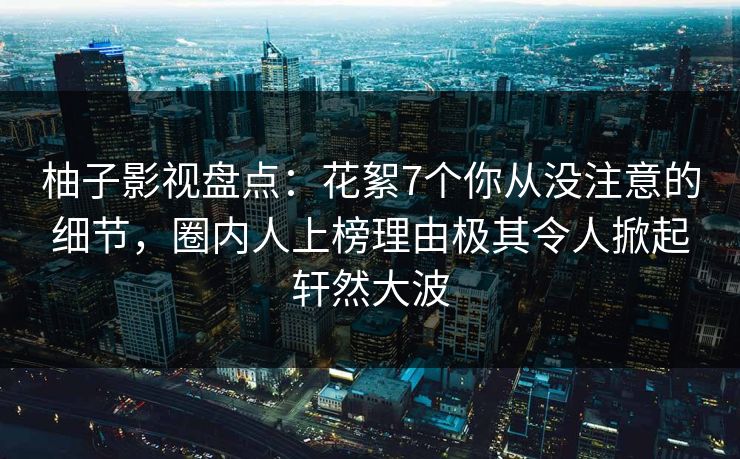 柚子影视盘点：花絮7个你从没注意的细节，圈内人上榜理由极其令人掀起轩然大波