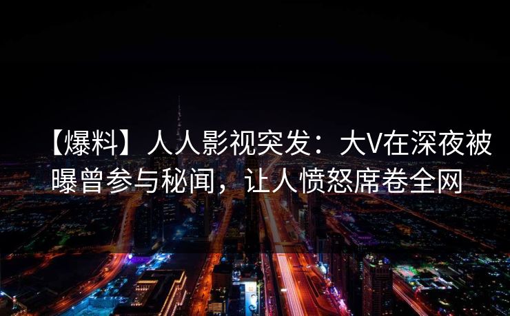【爆料】人人影视突发：大V在深夜被曝曾参与秘闻，让人愤怒席卷全网
