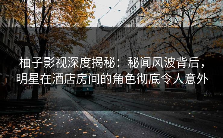 柚子影视深度揭秘:秘闻风波背后,明星在酒店房间的角色彻底令人意外 柚子影视深度揭秘:秘闻风波背后,明星在酒店房间的角色彻底令人意外
