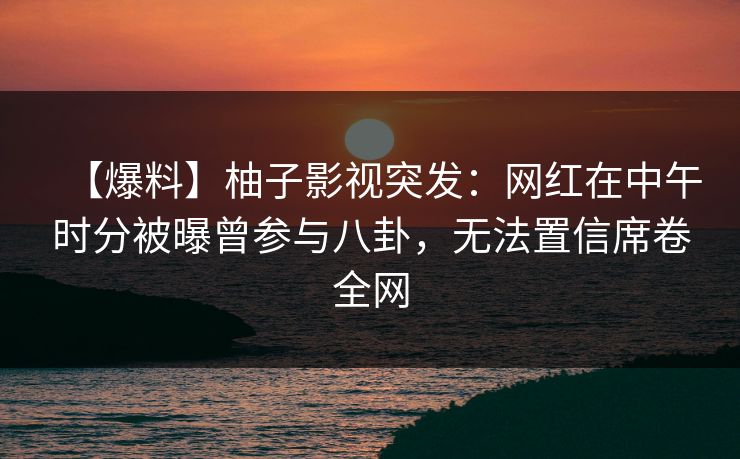 【爆料】柚子影视突发：网红在中午时分被曝曾参与八卦，无法置信席卷全网