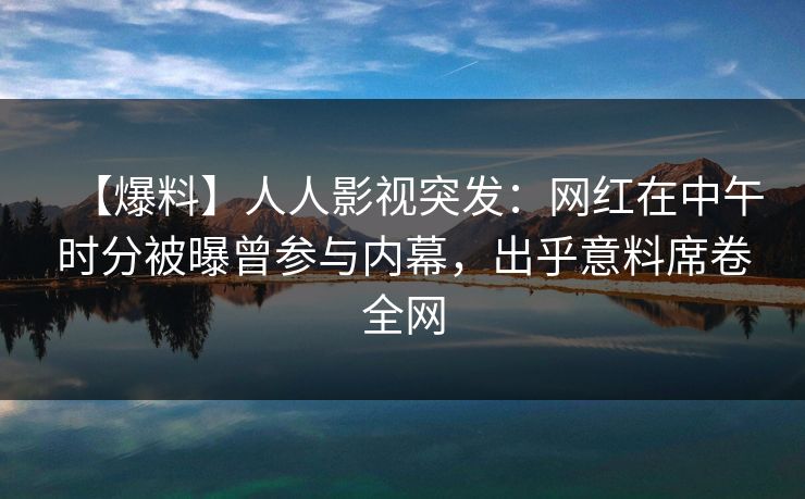 【爆料】人人影视突发：网红在中午时分被曝曾参与内幕，出乎意料席卷全网