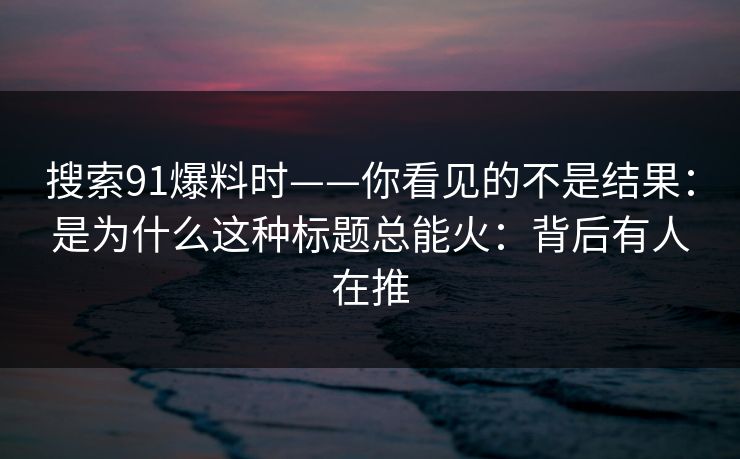 搜索91爆料时——你看见的不是结果：是为什么这种标题总能火：背后有人在推