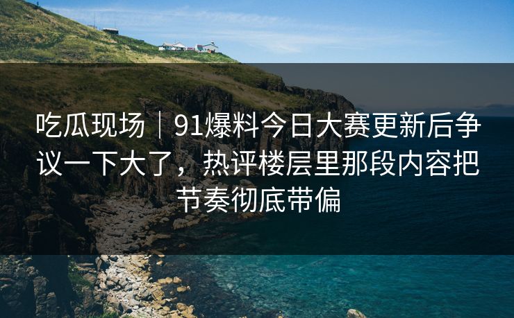 吃瓜现场｜91爆料今日大赛更新后争议一下大了，热评楼层里那段内容把节奏彻底带偏