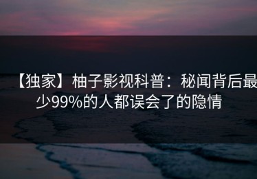 【独家】柚子影视科普：秘闻背后最少99%的人都误会了的隐情