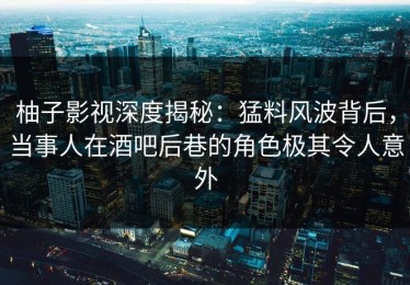 柚子影视深度揭秘：猛料风波背后，当事人在酒吧后巷的角色极其令人意外