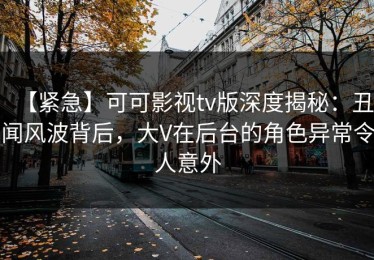 【紧急】可可影视tv版深度揭秘：丑闻风波背后，大V在后台的角色异常令人意外