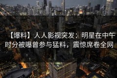 【爆料】人人影视突发：明星在中午时分被曝曾参与猛料，震惊席卷全网