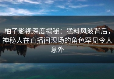 柚子影视深度揭秘：猛料风波背后，神秘人在直播间现场的角色罕见令人意外