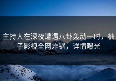 主持人在深夜遭遇八卦轰动一时，柚子影视全网炸锅，详情曝光