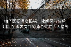柚子影视深度揭秘：秘闻风波背后，明星在酒店房间的角色彻底令人意外