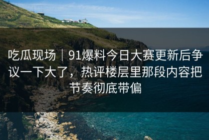 吃瓜现场｜91爆料今日大赛更新后争议一下大了，热评楼层里那段内容把节奏彻底带偏