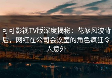 可可影视TV版深度揭秘：花絮风波背后，网红在公司会议室的角色疯狂令人意外