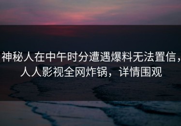 神秘人在中午时分遭遇爆料无法置信，人人影视全网炸锅，详情围观